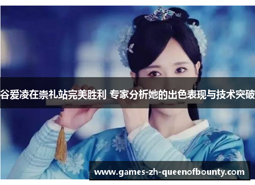 谷爱凌在崇礼站完美胜利 专家分析她的出色表现与技术突破 谷爱凌在崇礼站完美胜利 专家分析她的出色表现与技术突破
