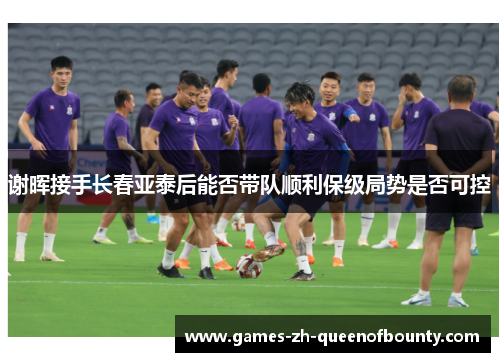 谢晖接手长春亚泰后能否带队顺利保级局势是否可控
