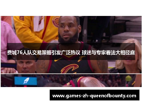 费城76人队交易策略引发广泛热议 球迷与专家看法大相径庭 费城76人队交易策略引发广泛热议 球迷与专家看法大相径庭